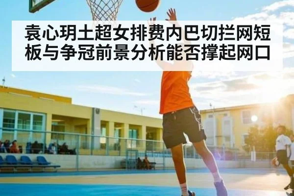 袁心玥土超女排费内巴切拦网短板与争冠前景分析能否撑起网口