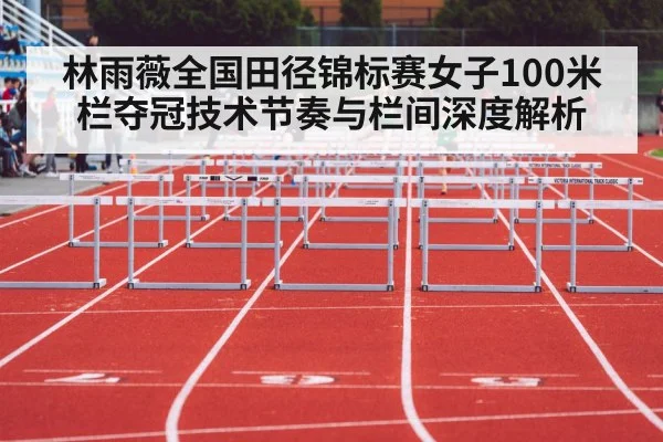 林雨薇全国田径锦标赛女子100米栏夺冠技术节奏与栏间深度解析