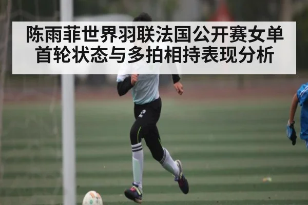 陈雨菲世界羽联法国公开赛女单首轮状态与多拍相持表现分析