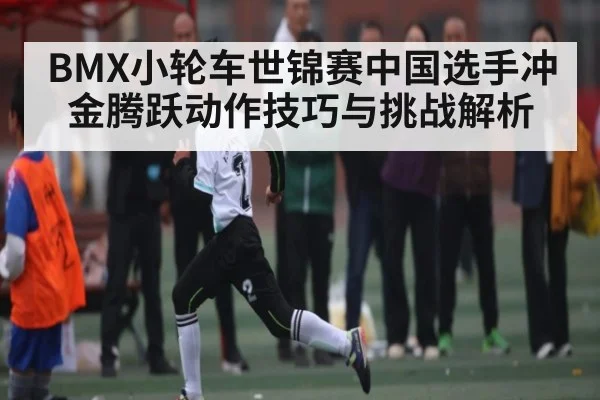 BMX小轮车世锦赛中国选手冲金腾跃动作技巧与挑战解析