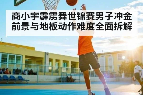 商小宇霹雳舞世锦赛男子冲金前景与地板动作难度全面拆解