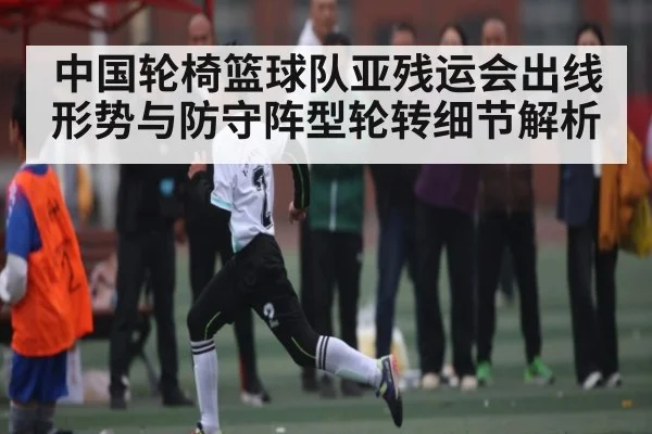 中国轮椅篮球队亚残运会出线形势与防守阵型轮转细节解析