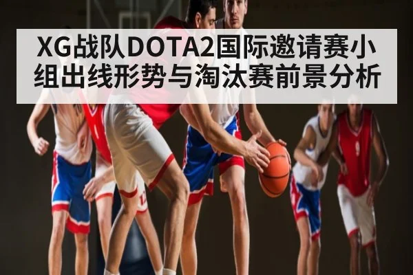 XG战队DOTA2国际邀请赛小组出线形势与淘汰赛前景分析