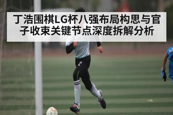 丁浩围棋LG杯八强布局构思与官子收束关键节点深度拆解分析