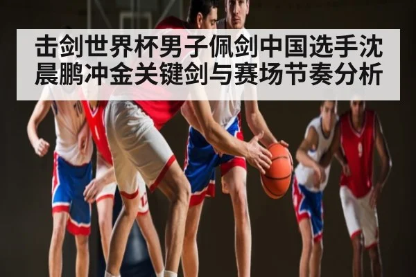 击剑世界杯男子佩剑中国选手沈晨鹏冲金关键剑与赛场节奏分析