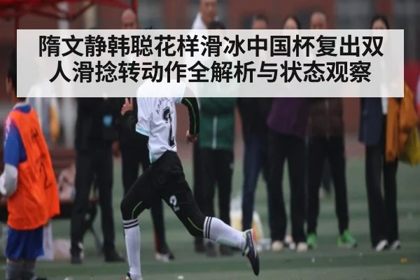 隋文静韩聪花样滑冰中国杯复出双人滑捻转动作全解析与状态观察