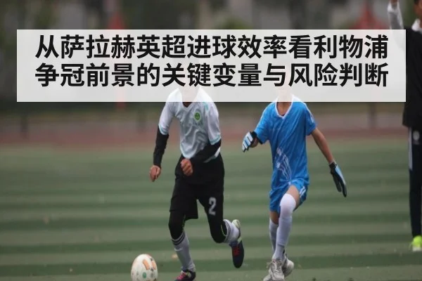 从萨拉赫英超进球效率看利物浦争冠前景的关键变量与风险判断