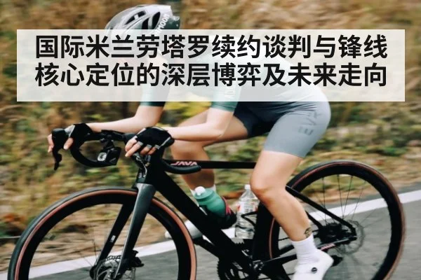 国际米兰劳塔罗续约谈判与锋线核心定位的深层博弈及未来走向